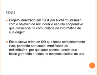 GNU
   Projeto idealizado em 1984 por Richard Stallman
    com o objetivo de recuperar o espírito cooperativo
    que prevalecia na comunidade de informática de
    sua origem.

   Ele buscava criar um SO que fosse completamente
    livre, podendo ser usado, modificado ou
    redistribuído por qualquer pessoa, desde que
    fosse garantido a todos os mesmos direitos de uso.
 
