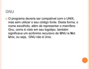 GNU
   O programa deveria ser compatível com o UNIX,
    mas sem utilizar o seu código fonte. Desta forma, o
    nome escolhido, além de representar o mamífero
    Gnu, como é visto em seu logotipo, também
    significava um acrônimo recursivo de GNU is Not
    Unix, ou seja, GNU não é Unix.
 