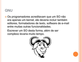 GNU
   Os programadores acreditavam que um SO não
    era apenas um kernel, ele deveria incluir também
    editores, formatadores de texto, software de e-mail
    entre muitas outras funcionalidades.
    Escrever um SO desta forma, além de ser
    complexo levaria muito tempo.
 