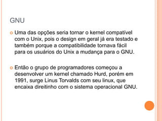 GNU
   Uma das opções seria tornar o kernel compatível
    com o Unix, pois o design em geral já era testado e
    também porque a compatibilidade tornava fácil
    para os usuários do Unix a mudança para o GNU.

   Então o grupo de programadores começou a
    desenvolver um kernel chamado Hurd, porém em
    1991, surge Linus Torvalds com seu linux, que
    encaixa direitinho com o sistema operacional GNU.
 