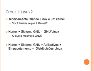 O QUE É LINUX?
   Tecnicamente falando Linux é um kernel.
       Você lembra o que é Kernel?


   Kernel + Sistema GNU = GNU/Linux
       O que é mesmo o GNU?


   Kernel + Sistema GNU + Aplicativos +
    Empacotamento = Distribuições Linux
 