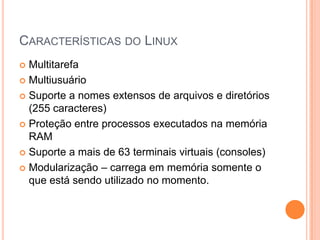 CARACTERÍSTICAS DO LINUX
 Multitarefa
 Multiusuário

 Suporte a nomes extensos de arquivos e diretórios
  (255 caracteres)
 Proteção entre processos executados na memória
  RAM
 Suporte a mais de 63 terminais virtuais (consoles)

 Modularização – carrega em memória somente o
  que está sendo utilizado no momento.
 