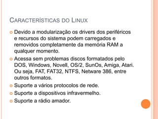 CARACTERÍSTICAS DO LINUX
 Devido a modularização os drivers dos periféricos
  e recursos do sistema podem carregados e
  removidos completamente da memória RAM a
  qualquer momento.
 Acessa sem problemas discos formatados pelo
  DOS, Windows, Novell, OS/2, SunOs, Amiga, Atari.
  Ou seja, FAT, FAT32, NTFS, Netware 386, entre
  outros formatos.
 Suporte a vários protocolos de rede.

 Suporte a dispositivos infravermelho.

 Suporte a rádio amador.
 