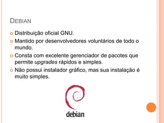 DEBIAN
 Distribuição oficial GNU.
 Mantido por desenvolvedores voluntários de todo o
  mundo.
 Consta com excelente gerenciador de pacotes que
  permite upgrades rápidos e simples.
 Não possui instalador gráfico, mas sua instalação é
  muito simples.
 