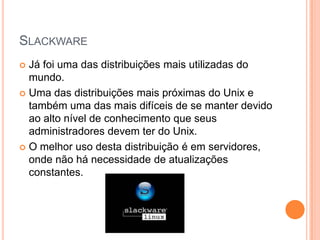 SLACKWARE
 Já foi uma das distribuições mais utilizadas do
  mundo.
 Uma das distribuições mais próximas do Unix e
  também uma das mais difíceis de se manter devido
  ao alto nível de conhecimento que seus
  administradores devem ter do Unix.
 O melhor uso desta distribuição é em servidores,
  onde não há necessidade de atualizações
  constantes.
 