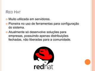 RED HAT
 Muito utilizada em servidores.
 Pioneira no uso de ferramentas para configuração
  do sistema.
 Atualmente só desenvolve soluções para
  empresas, possuindo apenas distribuições
  fechadas, não liberadas para a comunidade.
 
