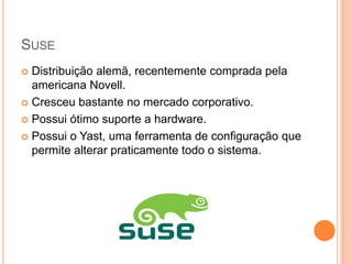SUSE
 Distribuição alemã, recentemente comprada pela
  americana Novell.
 Cresceu bastante no mercado corporativo.

 Possui ótimo suporte a hardware.

 Possui o Yast, uma ferramenta de configuração que
  permite alterar praticamente todo o sistema.
 