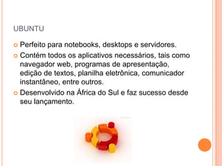 UBUNTU

 Perfeito para notebooks, desktops e servidores.
 Contém todos os aplicativos necessários, tais como
  navegador web, programas de apresentação,
  edição de textos, planilha eletrônica, comunicador
  instantâneo, entre outros.
 Desenvolvido na África do Sul e faz sucesso desde
  seu lançamento.
 