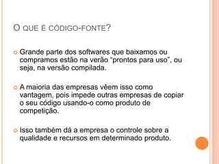 O QUE É CÓDIGO-FONTE?

   Grande parte dos softwares que baixamos ou
    compramos estão na verão “prontos para uso”, ou
    seja, na versão compilada.

   A maioria das empresas vêem isso como
    vantagem, pois impede outras empresas de copiar
    o seu código usando-o como produto de
    competição.

   Isso também dá a empresa o controle sobre a
    qualidade e recursos em determinado produto.
 