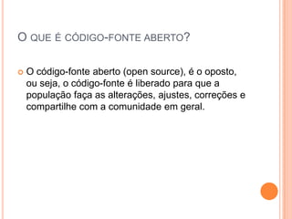 O QUE É CÓDIGO-FONTE ABERTO?

   O código-fonte aberto (open source), é o oposto,
    ou seja, o código-fonte é liberado para que a
    população faça as alterações, ajustes, correções e
    compartilhe com a comunidade em geral.
 