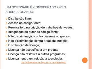 UM SOFTWARE É CONSIDERADO OPEN
SOURCE QUANDO:

 Distribuição livre;
 Acesso ao código-fonte;

 Permissão para criação de trabalhos derivados;

 Integridade do autor do código-fonte;

 Não discriminação contra pessoas ou grupos;

 Não discriminação contra áreas de atuação;

 Distribuição da licença;

 Licença não específica a um produto;

 Licença não restritiva a outros programas;

 Licença neutra em relação à tecnologia.
          http://softwarelivre.org/open-source-codigo-aberto
 