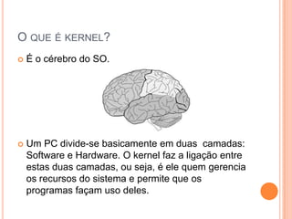 O QUE É KERNEL?
   É o cérebro do SO.




   Um PC divide-se basicamente em duas camadas:
    Software e Hardware. O kernel faz a ligação entre
    estas duas camadas, ou seja, é ele quem gerencia
    os recursos do sistema e permite que os
    programas façam uso deles.
 