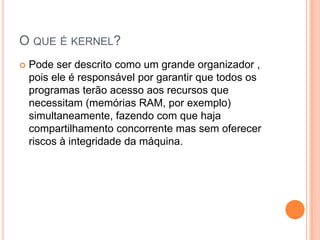 O QUE É KERNEL?
   Pode ser descrito como um grande organizador ,
    pois ele é responsável por garantir que todos os
    programas terão acesso aos recursos que
    necessitam (memórias RAM, por exemplo)
    simultaneamente, fazendo com que haja
    compartilhamento concorrente mas sem oferecer
    riscos à integridade da máquina.
 