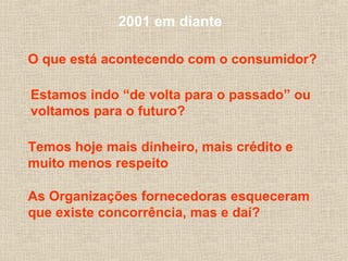 2001 em diante
O que está acontecendo com o consumidor?
Estamos indo “de volta para o passado” ou
voltamos para o futuro?
Temos hoje mais dinheiro, mais crédito e
muito menos respeito
As Organizações fornecedoras esqueceram
que existe concorrência, mas e daí?
 