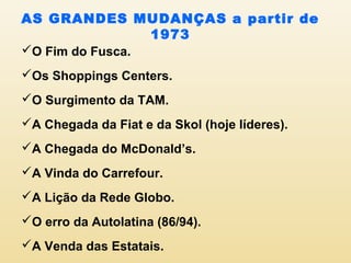 AS GRANDES MUDANÇAS a partir de
1973
O Fim do Fusca.
Os Shoppings Centers.
O Surgimento da TAM.
A Chegada da Fiat e da Skol (hoje líderes).
A Chegada do McDonald’s.
A Vinda do Carrefour.
A Lição da Rede Globo.
O erro da Autolatina (86/94).
A Venda das Estatais.
 