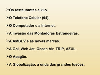 Os restaurantes a kilo.
O Telefone Celular (94).
O Computador e a Internet.
A invasão das Montadoras Estrangeiras.
A AMBEV e as novas marcas.
A Gol, Web Jet, Ocean Air, TRIP, AZUL.
O Apagão.
A Globalização, a onda das grandes fusões.
 