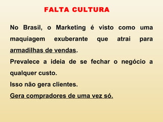 No Brasil, o Marketing é visto como uma
maquiagem exuberante que atrai para
armadilhas de vendas.
Prevalece a ideia de se fechar o negócio a
qualquer custo.
Isso não gera clientes.
Gera compradores de uma vez só.
FALTA CULTURA
 