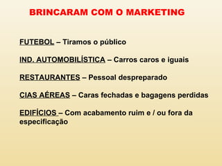 BRINCARAM COM O MARKETING
FUTEBOL – Tiramos o público
IND. AUTOMOBILÍSTICA – Carros caros e iguais
RESTAURANTES – Pessoal despreparado
CIAS AÉREAS – Caras fechadas e bagagens perdidas
EDIFÍCIOS – Com acabamento ruim e / ou fora da
especificação
 