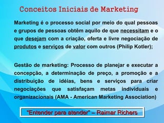 Marketing é o processo social por meio do qual pessoas
e grupos de pessoas obtêm aquilo de que necessitam e o
que desejam com a criação, oferta e livre negociação de
produtos e serviços de valor com outros (Philip Kotler);
Gestão de marketing: Processo de planejar e executar a
concepção, a determinação de preço, a promoção e a
distribuição de idéias, bens e serviços para criar
negociações que satisfaçam metas individuais e
organizacionais (AMA - American Marketing Association)
“Entender para atender” – Raimar Richers“Entender para atender” – Raimar Richers
 