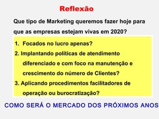 Que tipo de Marketing queremos fazer hoje para
que as empresas estejam vivas em 2020?
1. Focados no lucro apenas?
2. Implantando políticas de atendimento
diferenciado e com foco na manutenção e
crescimento do número de Clientes?
3. Aplicando procedimentos facilitadores de
operação ou burocratização?
Reflexão
COMO SERÁ O MERCADO DOS PRÓXIMOS ANOS
 