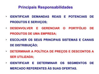  IDENTIFICAR DEMANDAS REAIS E POTENCIAIS DE
PRODUTOS E SERVIÇOS;
 DESENVOLVER E GERENCIAR O PORTFÓLIO DE
PRODUTOS DE UMA EMPRESA;
 ESCOLHER OS SEUS PRINCIPAIS SISTEMAS E CANAIS
DE DISTRIBUIÇÃO;
 DETERMINAR A POLÍTICA DE PREÇOS E DESCONTOS A
SER UTILIZADA;
 IDENTIFICAR E DETERMINAR OS SEGMENTOS DE
MERCADO REFERENTES ÀS SUAS OFERTAS.
Principais Responsabilidades
 