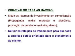  CRIAR VALOR PARA AS MARCAS;
 Medir os retornos do investimento em comunicação
(Propaganda, mídia impressa e eletrônica,
promoção de vendas e marketing direto);
 Definir estratégias de treinamento para que toda
a empresa esteja orientada para o atendimento
ao cliente.
 