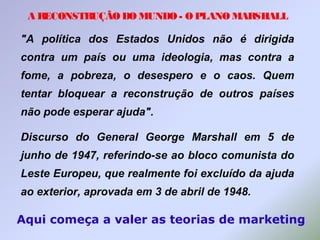 A RECONSTRUÇÃO DO MUNDO - O PLANO MARSHALL
"A política dos Estados Unidos não é dirigida
contra um país ou uma ideologia, mas contra a
fome, a pobreza, o desespero e o caos. Quem
tentar bloquear a reconstrução de outros países
não pode esperar ajuda".
Discurso do General George Marshall em 5 de
junho de 1947, referindo-se ao bloco comunista do
Leste Europeu, que realmente foi excluído da ajuda
ao exterior, aprovada em 3 de abril de 1948.
Aqui começa a valer as teorias de marketing
 