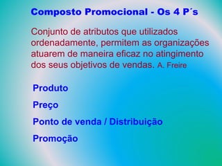 Composto Promocional - Os 4 P´s
Conjunto de atributos que utilizados
ordenadamente, permitem as organizações
atuarem de maneira eficaz no atingimento
dos seus objetivos de vendas. A. Freire
Produto
Preço
Ponto de venda / Distribuição
Promoção
 