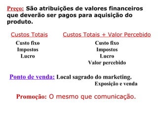 Preço: São atribuições de valores financeiros
que deverão ser pagos para aquisição do
produto.
Custos Totais Custos Totais + Valor Percebido
Custo fixo
Impostos
Lucro
Custo fixo
Impostos
Lucro
Valor percebido
Ponto de venda: Local sagrado do marketing.
Promoção: O mesmo que comunicação.
Exposição e venda
 