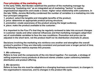 Four principles of the marketing mixFour principles of the marketing mix
In the early 1950s, Neil Borden redefined the position of the marketing manager by
introducing "marketing mix" as an integrated set of marketing "tactics" to realise
organisational objectives and create a closer, higher value relationship with customers. In
the late 1950s, Jerome McCarthy condensed the number of variables in a marketing mix into
four principal categories:
1. product: select the tangible and intangible benefits of the product;
2. price: determine an appropriate product pricing structure;
3. promotion: create awareness of the product among the target audience;
4. place: make the product available to the customer.
It is important to the Four P's that they be regularly reviewed to take into account changes
in customer needs and other external influences and that marketing managers adapt their
set of controllable variables to face the new conditions. Promotion and price can be
adjusted in the short term, not the product itself nor its distribution channels (4. place).
Decisions involving the marketing mix reinforce one another and strengthen the overall
product's position if they are internally consistent and pursued over a longer period of time.
The following two metrics express this process:
1. Mix coherency
Refers to how well the components of the mix blend together. For example, a strategy of
selling expensive luxury products at discount stores creates a poor coherency between
distribution and product offering.
2. Mix dynamics
Refers to how the mix must be adapted to a changing business environment, to changes in
the organisation's resources, and to changes in the product life cycle.
 