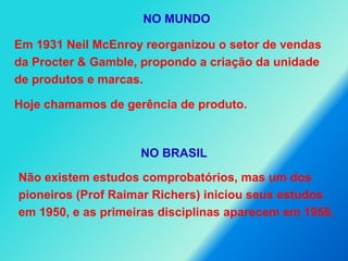 Em 1931 Neil McEnroy reorganizou o setor de vendas
da Procter & Gamble, propondo a criação da unidade
de produtos e marcas.
Hoje chamamos de gerência de produto.
Não existem estudos comprobatórios, mas um dos
pioneiros (Prof Raimar Richers) iniciou seus estudos
em 1950, e as primeiras disciplinas aparecem em 1956.
NO MUNDO
NO BRASIL
 