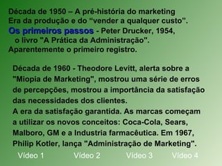 Década de 1950 – A pré-história do marketing
Era da produção e do “vender a qualquer custo”.
Os primeiros passosOs primeiros passos - Peter Drucker, 1954,
o livro "A Prática da Administração".
Aparentemente o primeiro registro.
Década de 1960 - Theodore Levitt, alerta sobre a
"Miopia de Marketing", mostrou uma série de erros
de percepções, mostrou a importância da satisfação
das necessidades dos clientes.
A era da satisfação garantida. As marcas começam
a utilizar os novos conceitos: Coca-Cola, Sears,
Malboro, GM e a Industria farmacêutica. Em 1967,
Philip Kotler, lança "Administração de Marketing".
Vídeo 1 Vídeo 2 Vídeo 3 Vídeo 4
 
