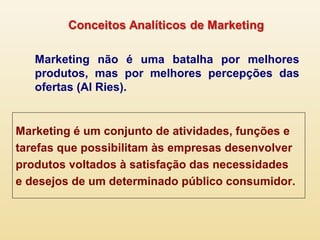 Marketing não é uma batalha por melhores
produtos, mas por melhores percepções das
ofertas (Al Ries).
Marketing é um conjunto de atividades, funções e
tarefas que possibilitam às empresas desenvolver
produtos voltados à satisfação das necessidades
e desejos de um determinado público consumidor.
 