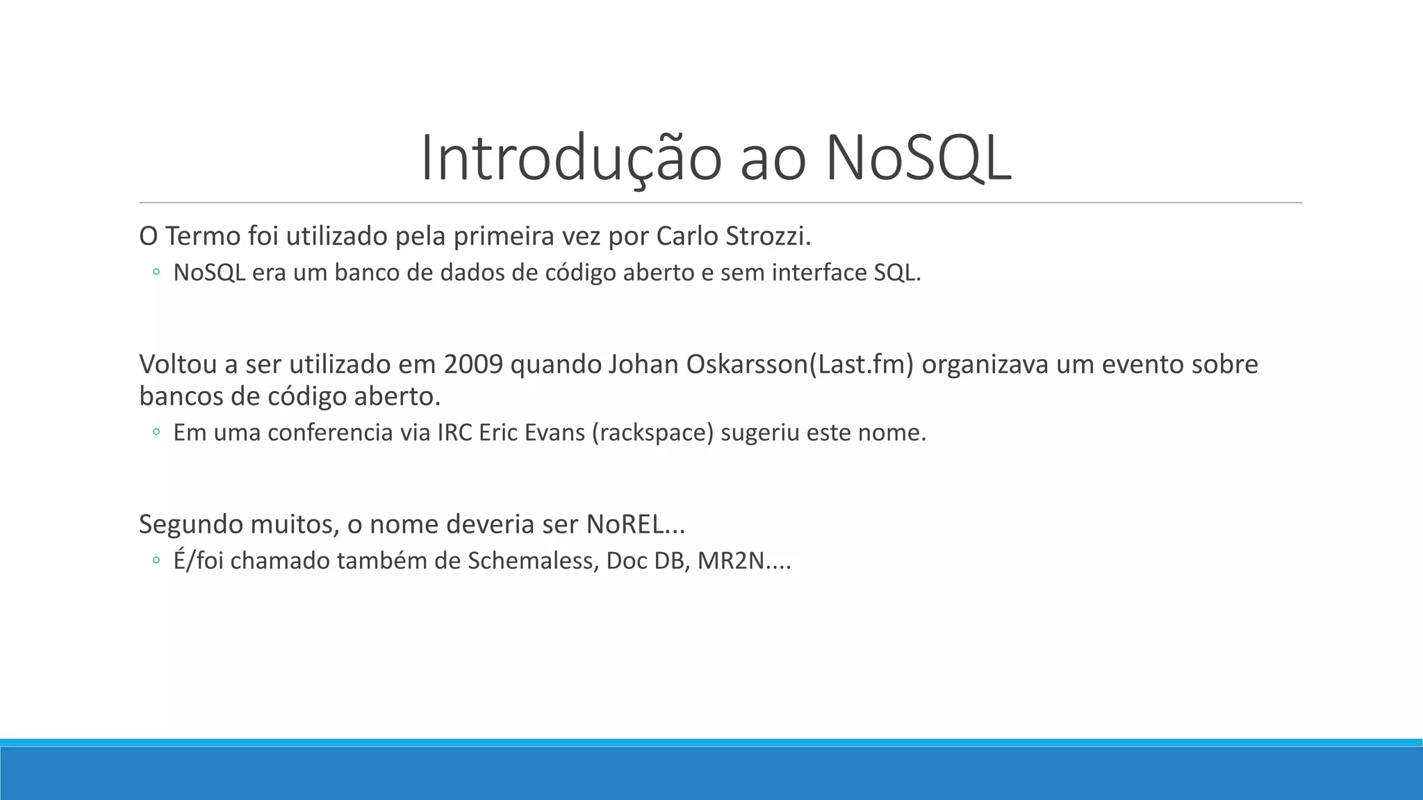 Introdução ao NoSQL
O Termo foi utilizado pela primeira vez por Carlo Strozzi.
◦ NoSQL era um banco de dados de código aberto e sem interface SQL.
Voltou a ser utilizado em 2009 quando Johan Oskarsson(Last.fm) organizava um evento sobre
bancos de código aberto.
◦ Em uma conferencia via IRC Eric Evans (rackspace) sugeriu este nome.
Segundo muitos, o nome deveria ser NoREL...
◦ É/foi chamado também de Schemaless, Doc DB, MR2N....
 