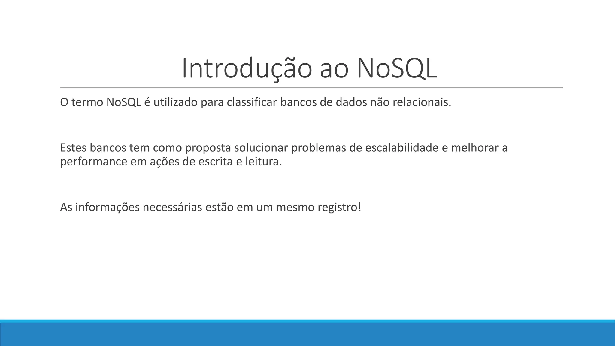 Introdução ao NoSQL
O termo NoSQL é utilizado para classificar bancos de dados não relacionais.
Estes bancos tem como proposta solucionar problemas de escalabilidade e melhorar a
performance em ações de escrita e leitura.
As informações necessárias estão em um mesmo registro!
 