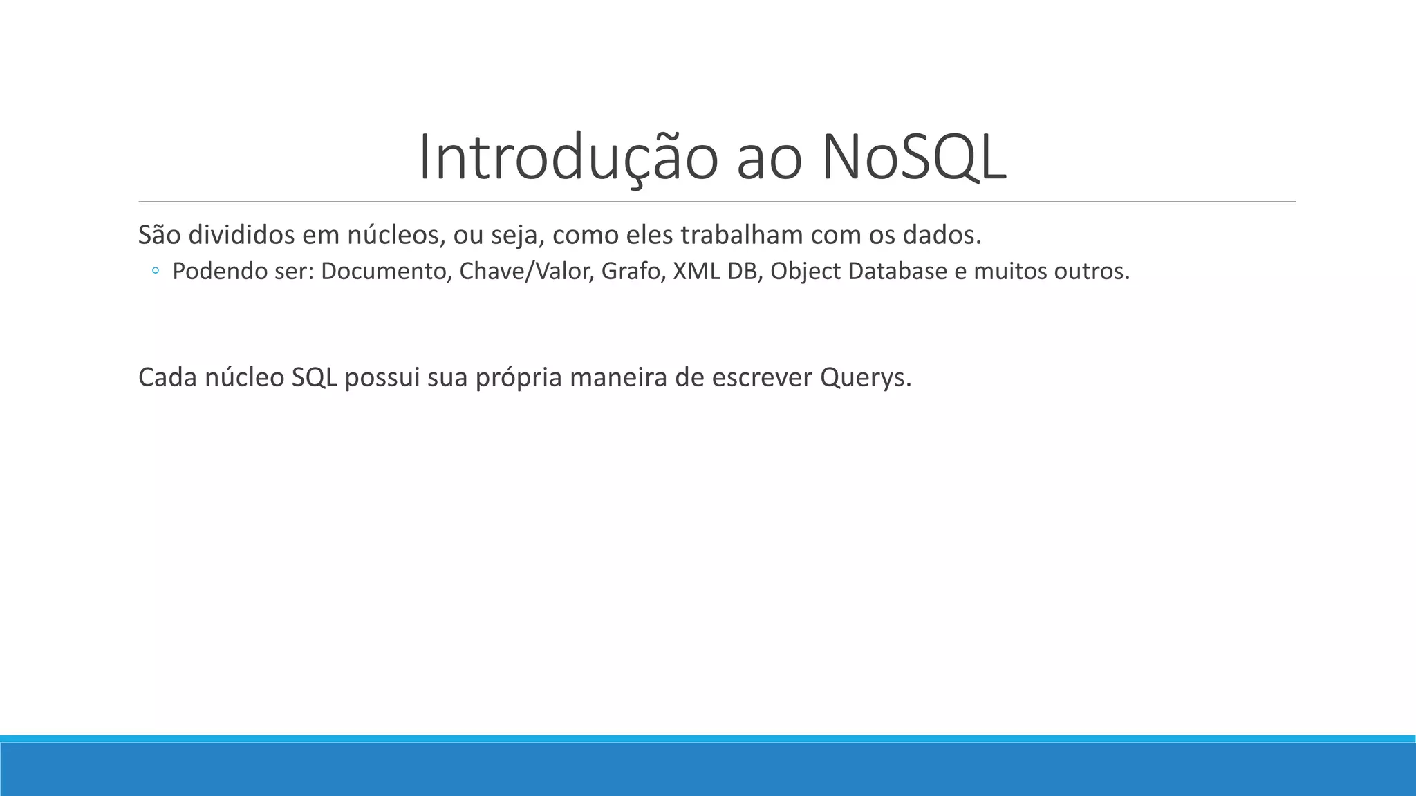 Introdução ao NoSQL
São divididos em núcleos, ou seja, como eles trabalham com os dados.
◦ Podendo ser: Documento, Chave/Valor, Grafo, XML DB, Object Database e muitos outros.
Cada núcleo SQL possui sua própria maneira de escrever Querys.
 