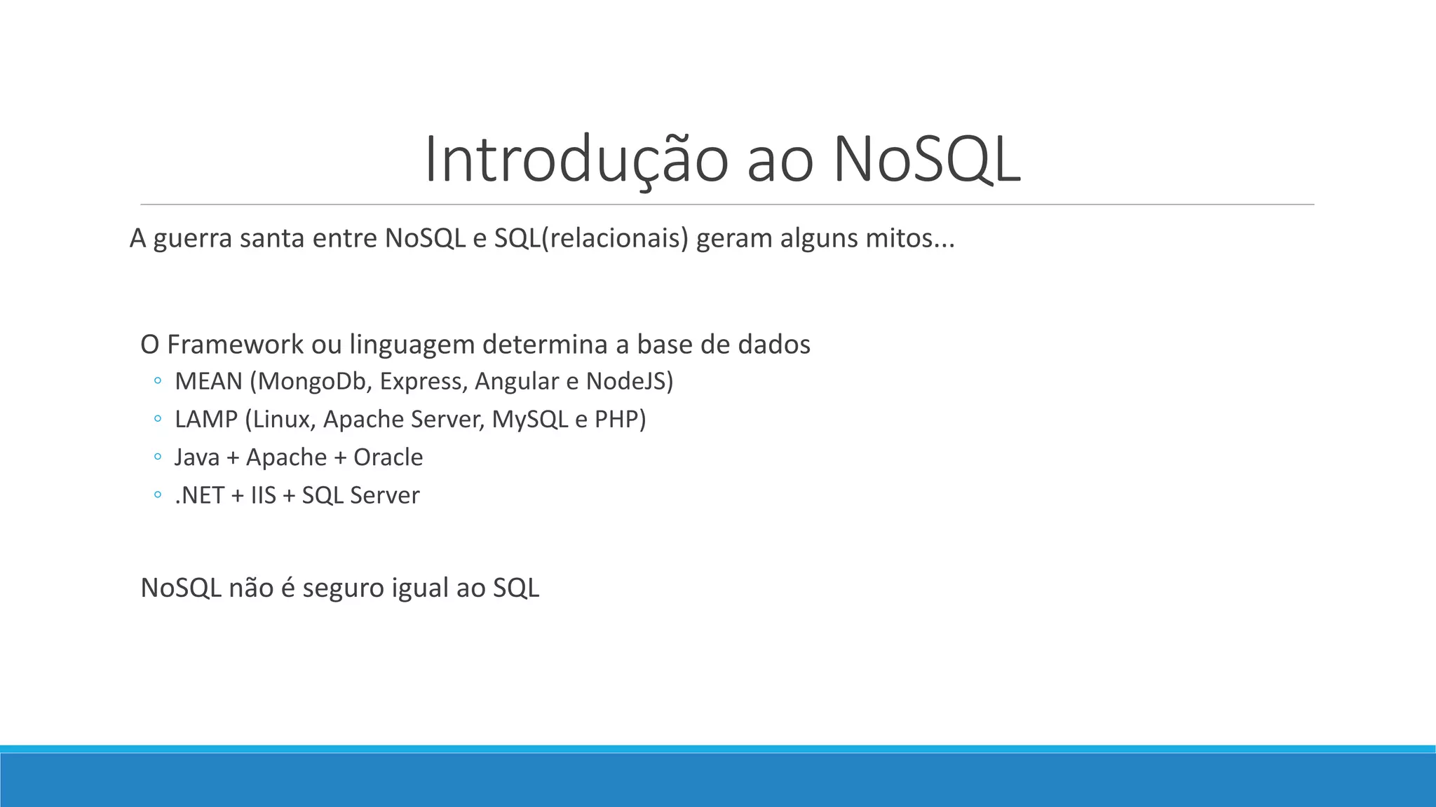 Introdução ao NoSQL
A guerra santa entre NoSQL e SQL(relacionais) geram alguns mitos...
O Framework ou linguagem determina a base de dados
◦ MEAN (MongoDb, Express, Angular e NodeJS)
◦ LAMP (Linux, Apache Server, MySQL e PHP)
◦ Java + Apache + Oracle
◦ .NET + IIS + SQL Server
NoSQL não é seguro igual ao SQL
 