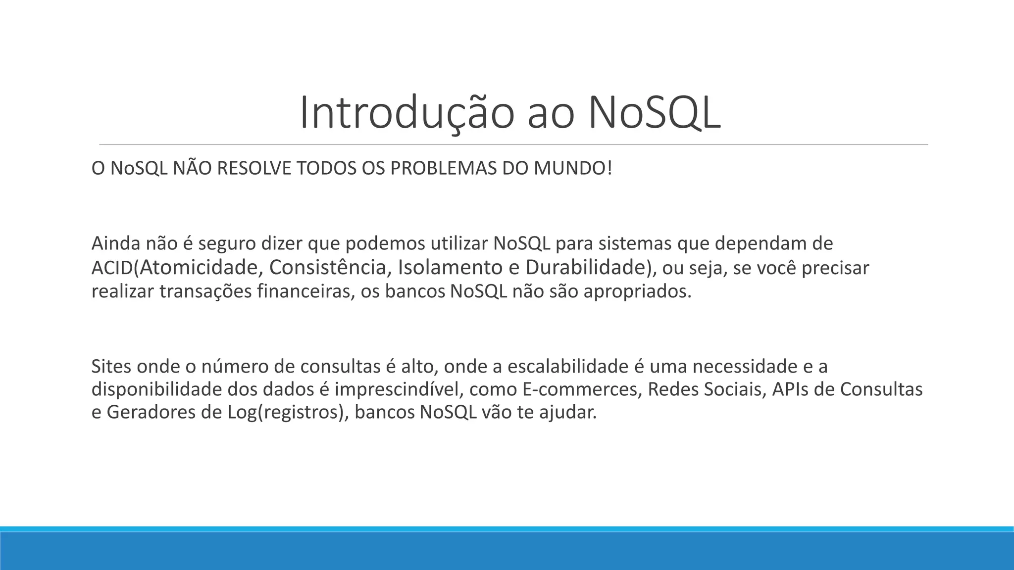 Introdução ao NoSQL
O NoSQL NÃO RESOLVE TODOS OS PROBLEMAS DO MUNDO!
Ainda não é seguro dizer que podemos utilizar NoSQL para sistemas que dependam de
ACID(Atomicidade, Consistência, Isolamento e Durabilidade), ou seja, se você precisar
realizar transações financeiras, os bancos NoSQL não são apropriados.
Sites onde o número de consultas é alto, onde a escalabilidade é uma necessidade e a
disponibilidade dos dados é imprescindível, como E-commerces, Redes Sociais, APIs de Consultas
e Geradores de Log(registros), bancos NoSQL vão te ajudar.
 