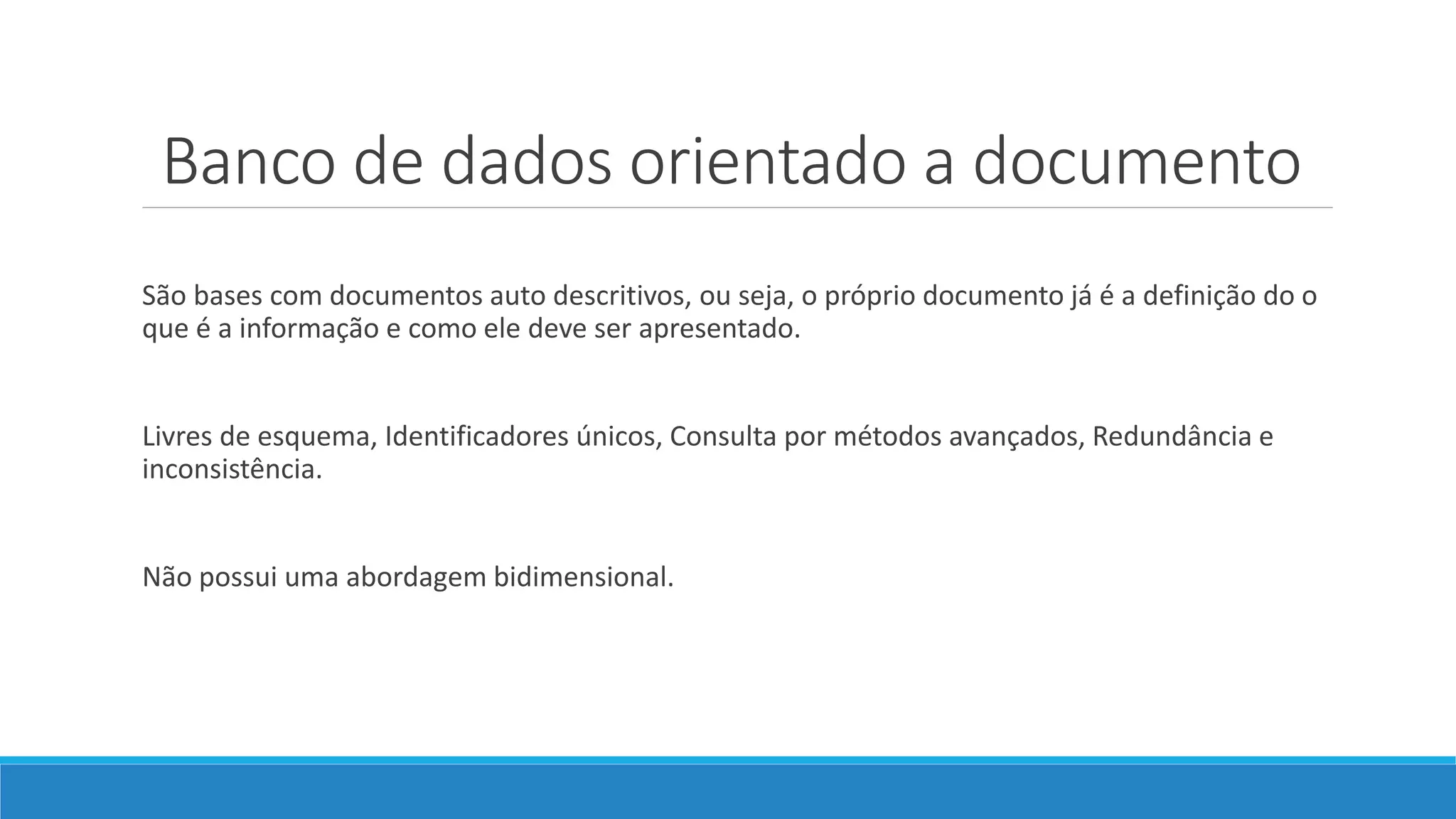 Banco de dados orientado a documento
São bases com documentos auto descritivos, ou seja, o próprio documento já é a definição do o
que é a informação e como ele deve ser apresentado.
Livres de esquema, Identificadores únicos, Consulta por métodos avançados, Redundância e
inconsistência.
Não possui uma abordagem bidimensional.
 