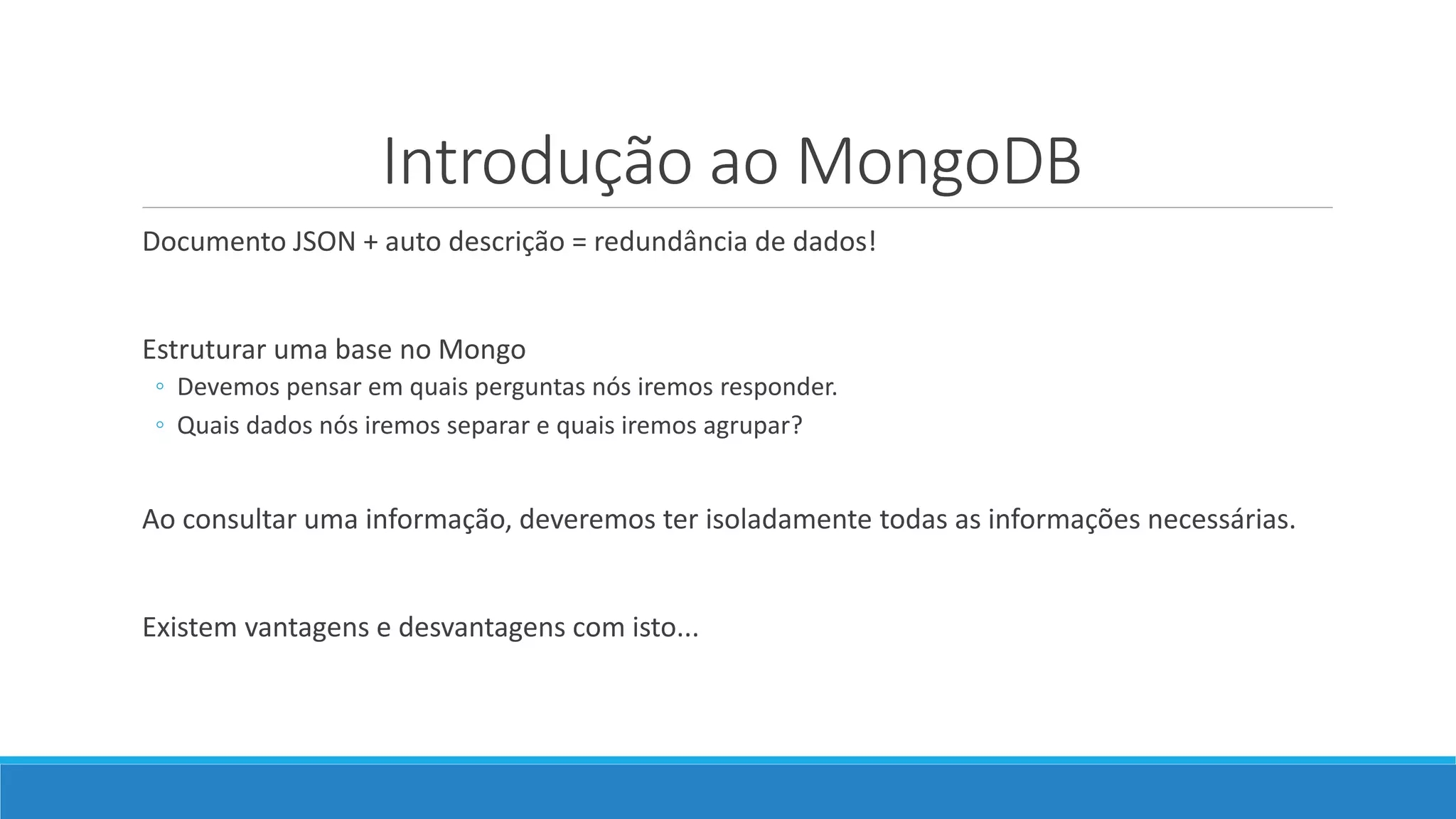 Introdução ao MongoDB
Documento JSON + auto descrição = redundância de dados!
Estruturar uma base no Mongo
◦ Devemos pensar em quais perguntas nós iremos responder.
◦ Quais dados nós iremos separar e quais iremos agrupar?
Ao consultar uma informação, deveremos ter isoladamente todas as informações necessárias.
Existem vantagens e desvantagens com isto...
 