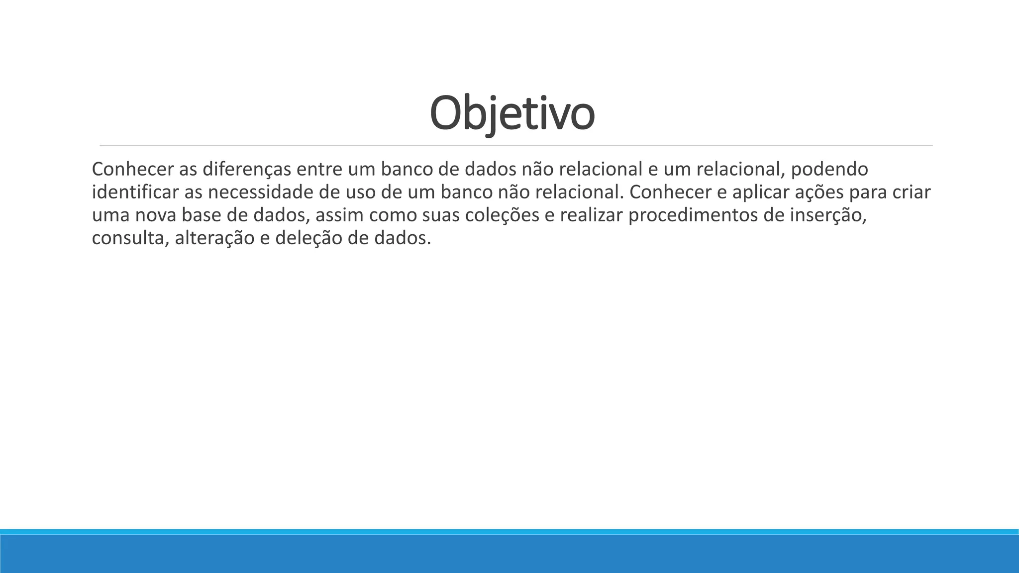 Objetivo
Conhecer as diferenças entre um banco de dados não relacional e um relacional, podendo
identificar as necessidade de uso de um banco não relacional. Conhecer e aplicar ações para criar
uma nova base de dados, assim como suas coleções e realizar procedimentos de inserção,
consulta, alteração e deleção de dados.
 