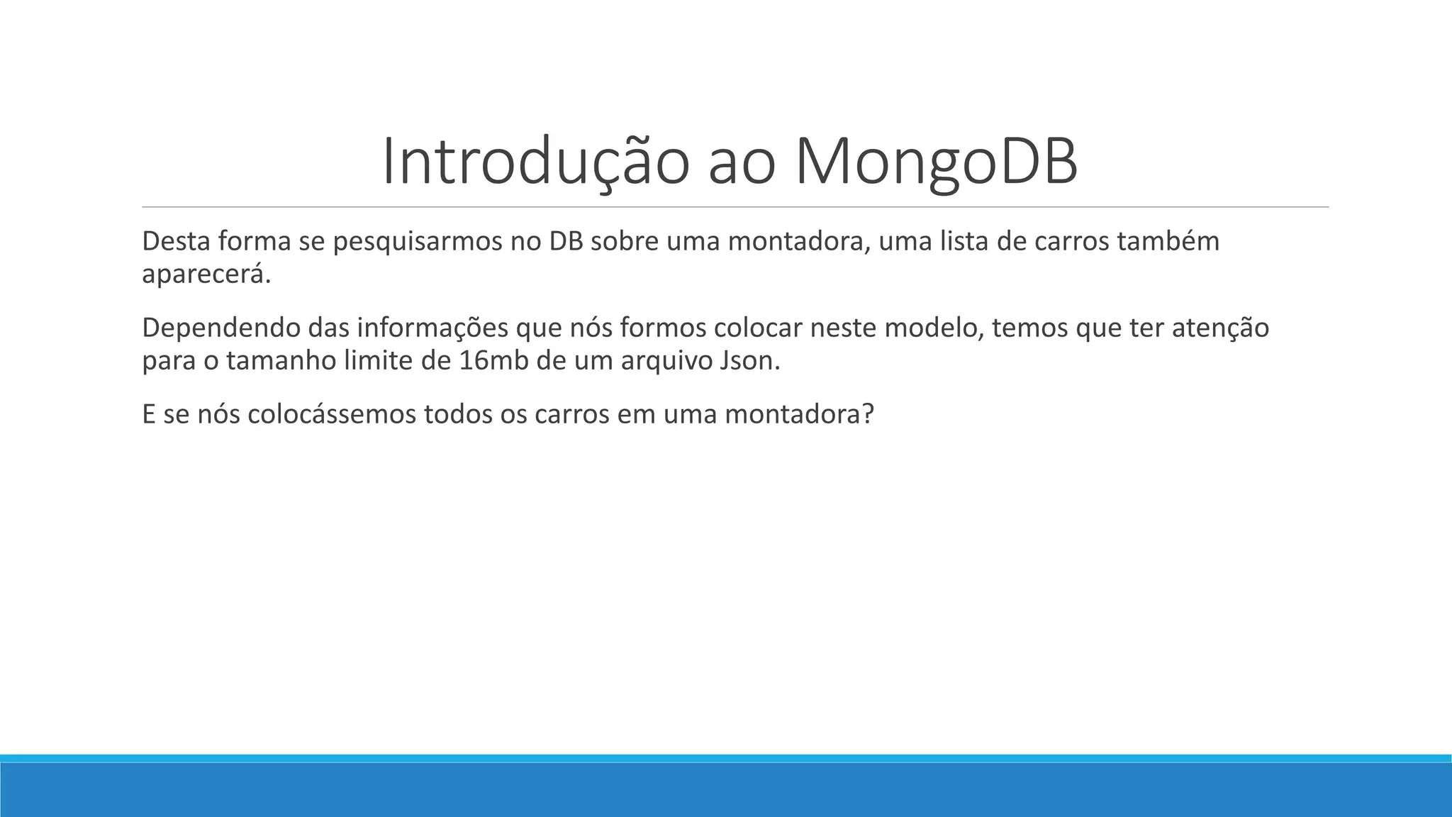 Introdução ao MongoDB
Desta forma se pesquisarmos no DB sobre uma montadora, uma lista de carros também
aparecerá.
Dependendo das informações que nós formos colocar neste modelo, temos que ter atenção
para o tamanho limite de 16mb de um arquivo Json.
E se nós colocássemos todos os carros em uma montadora?
 