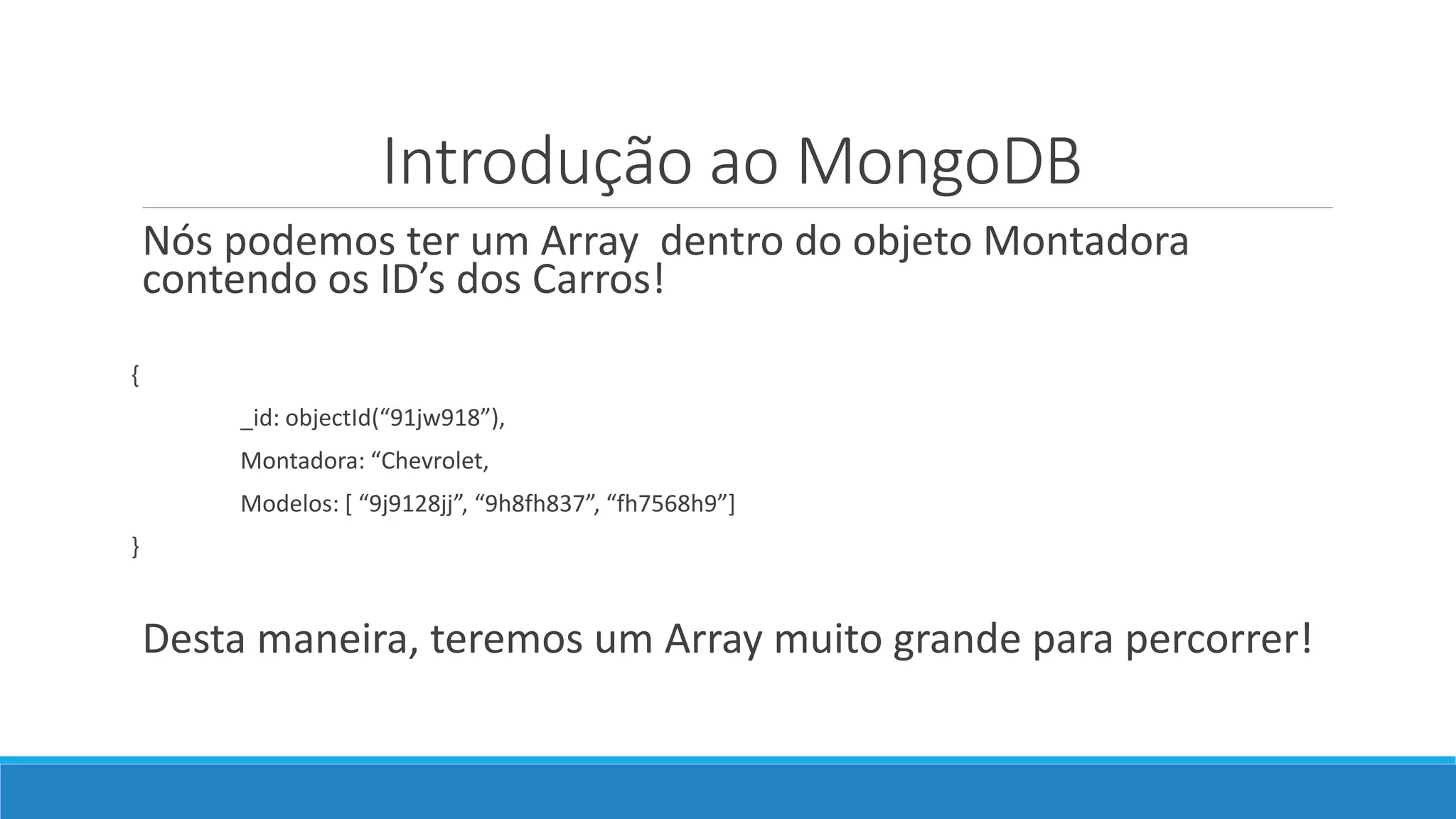 Introdução ao MongoDB
Nós podemos ter um Array dentro do objeto Montadora
contendo os ID’s dos Carros!
{
_id: objectId(“91jw918”),
Montadora: “Chevrolet,
Modelos: [ “9j9128jj”, “9h8fh837”, “fh7568h9”]
}
Desta maneira, teremos um Array muito grande para percorrer!
 