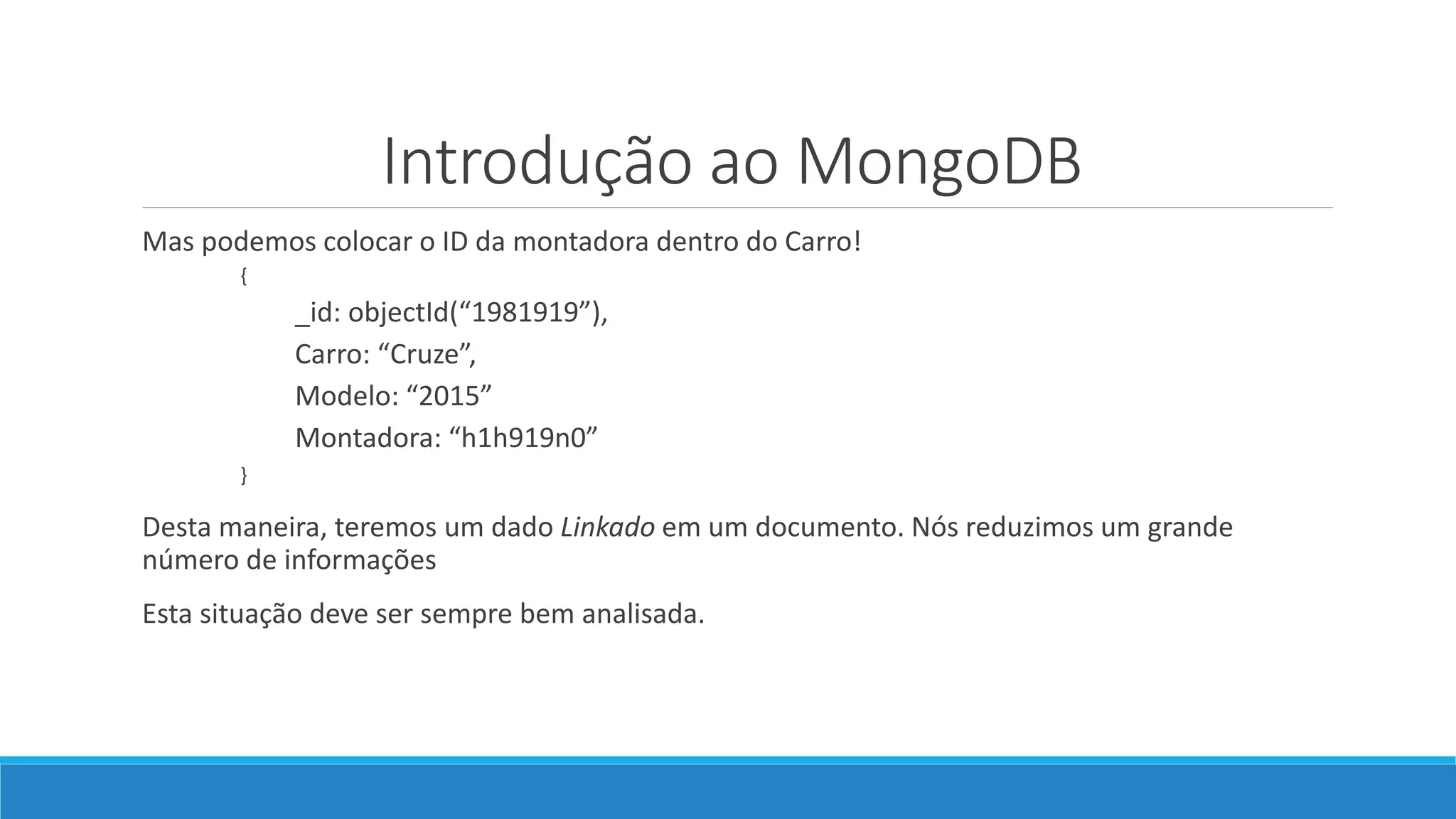 Introdução ao MongoDB
Mas podemos colocar o ID da montadora dentro do Carro!
{
_id: objectId(“1981919”),
Carro: “Cruze”,
Modelo: “2015”
Montadora: “h1h919n0”
}
Desta maneira, teremos um dado Linkado em um documento. Nós reduzimos um grande
número de informações
Esta situação deve ser sempre bem analisada.
 