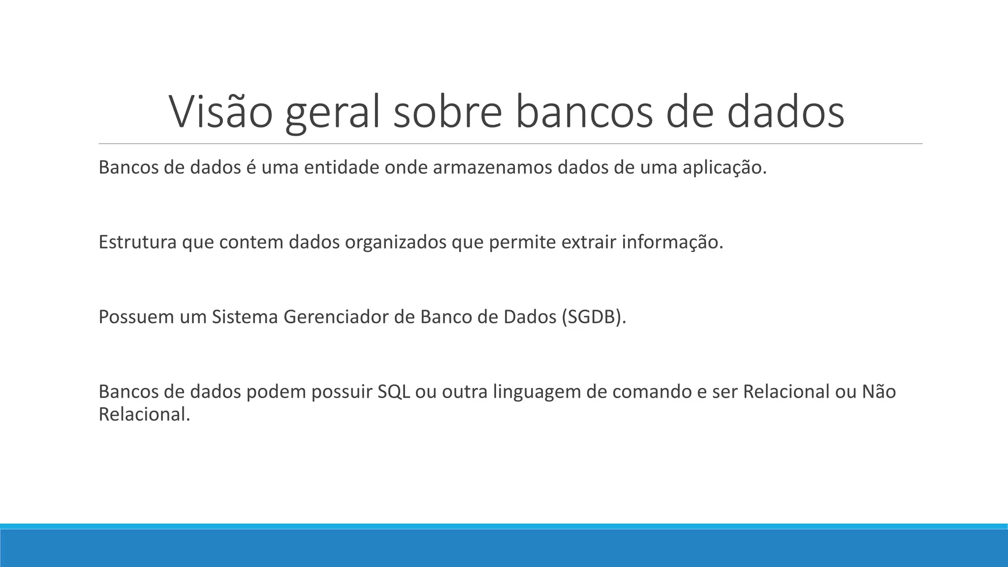 Visão geral sobre bancos de dados
Bancos de dados é uma entidade onde armazenamos dados de uma aplicação.
Estrutura que contem dados organizados que permite extrair informação.
Possuem um Sistema Gerenciador de Banco de Dados (SGDB).
Bancos de dados podem possuir SQL ou outra linguagem de comando e ser Relacional ou Não
Relacional.
 