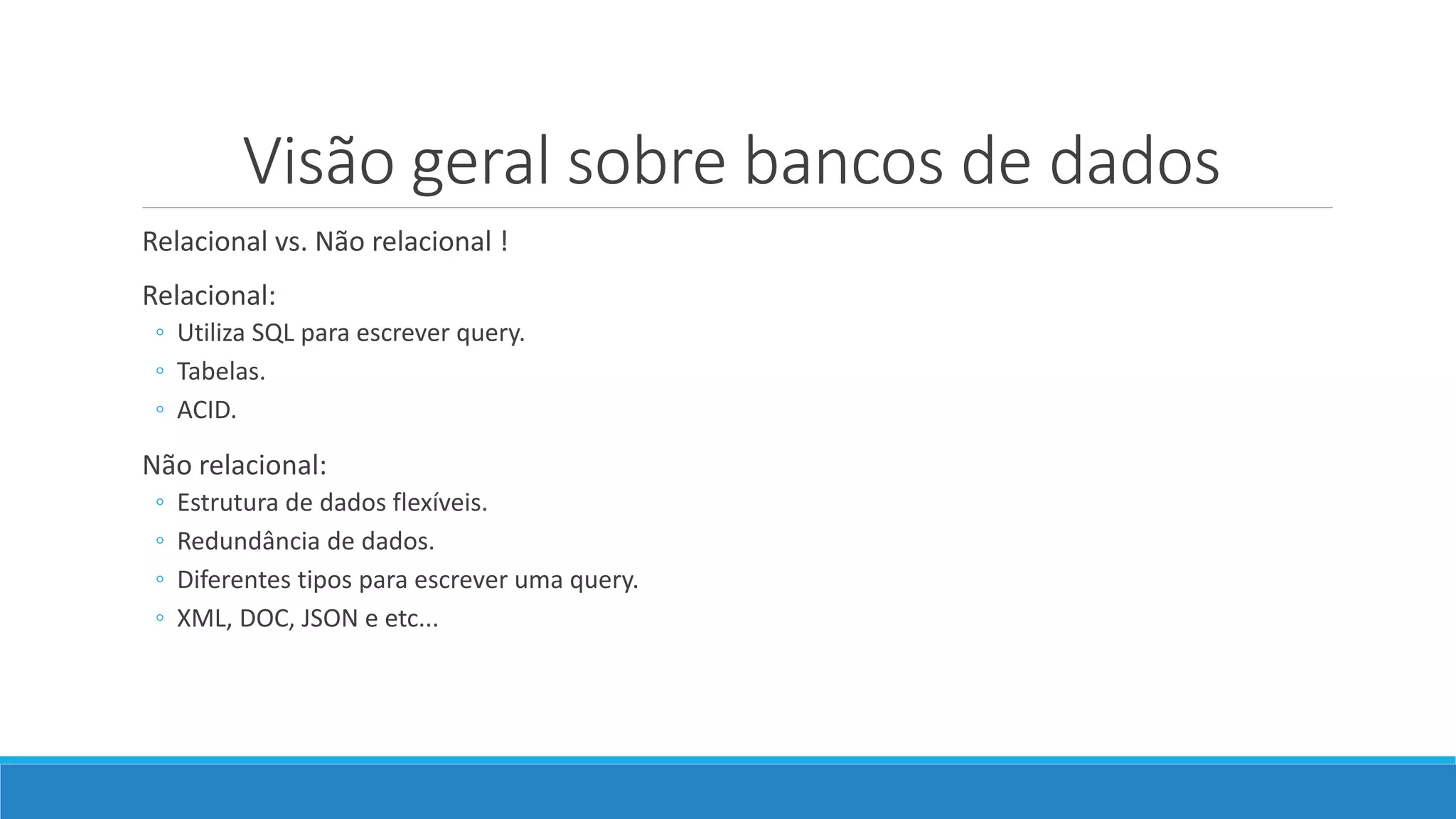 Visão geral sobre bancos de dados
Relacional vs. Não relacional !
Relacional:
◦ Utiliza SQL para escrever query.
◦ Tabelas.
◦ ACID.
Não relacional:
◦ Estrutura de dados flexíveis.
◦ Redundância de dados.
◦ Diferentes tipos para escrever uma query.
◦ XML, DOC, JSON e etc...
 