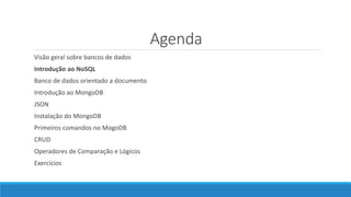 Agenda
Visão geral sobre bancos de dados
Introdução ao NoSQL
Banco de dados orientado a documento
Introdução ao MongoDB
JSON
Instalação do MongoDB
Primeiros comandos no MogoDB
CRUD
Operadores de Comparação e Lógicos
Exercícios
 