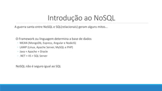 Introdução ao NoSQL
A guerra santa entre NoSQL e SQL(relacionais) geram alguns mitos...
O Framework ou linguagem determina a base de dados
◦ MEAN (MongoDb, Express, Angular e NodeJS)
◦ LAMP (Linux, Apache Server, MySQL e PHP)
◦ Java + Apache + Oracle
◦ .NET + IIS + SQL Server
NoSQL não é seguro igual ao SQL
 