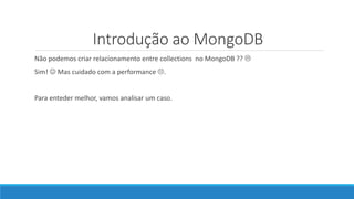 Introdução ao MongoDB
Não podemos criar relacionamento entre collections no MongoDB ?? 
Sim!  Mas cuidado com a performance .
Para enteder melhor, vamos analisar um caso.
 