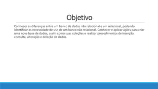 Objetivo
Conhecer as diferenças entre um banco de dados não relacional e um relacional, podendo
identificar as necessidade de uso de um banco não relacional. Conhecer e aplicar ações para criar
uma nova base de dados, assim como suas coleções e realizar procedimentos de inserção,
consulta, alteração e deleção de dados.
 